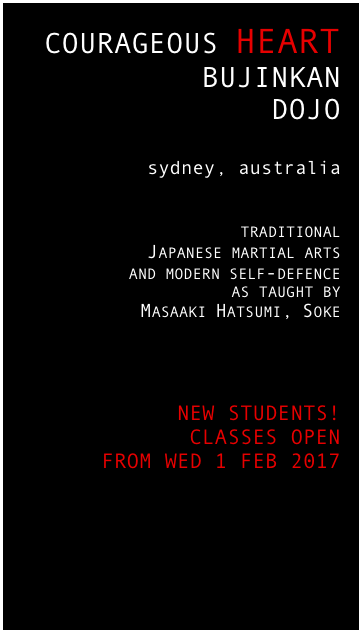 COURAGEOUS HEART 
BUJINKAN 
DOJO

sydney, australia


 traditional 
Japanese martial arts 
and modern self-defence 
as taught by
Masaaki Hatsumi, Soke




 
 NEW STUDENTS!
CLASSES OPEN 
FROM WED 1 FEB 2017




